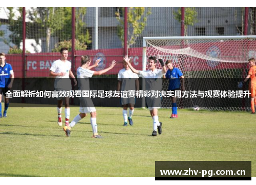 全面解析如何高效观看国际足球友谊赛精彩对决实用方法与观赛体验提升 全面解析如何高效观看国际足球友谊赛精彩对决实用方法与观赛体验提升